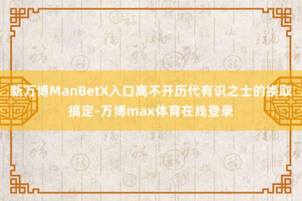 新万博ManBetX入口离不开历代有识之士的换取搞定-万博max体育在线登录