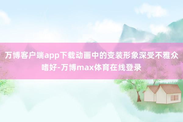 万博客户端app下载动画中的变装形象深受不雅众嗜好-万博max体育在线登录