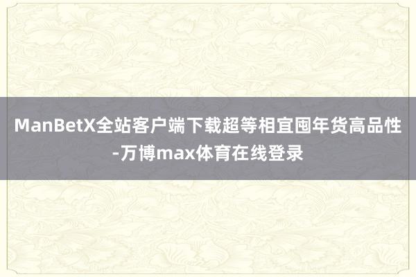 ManBetX全站客户端下载超等相宜囤年货高品性-万博max体育在线登录