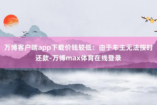 万博客户端app下载价钱较低：由于车主无法按时还款-万博max体育在线登录