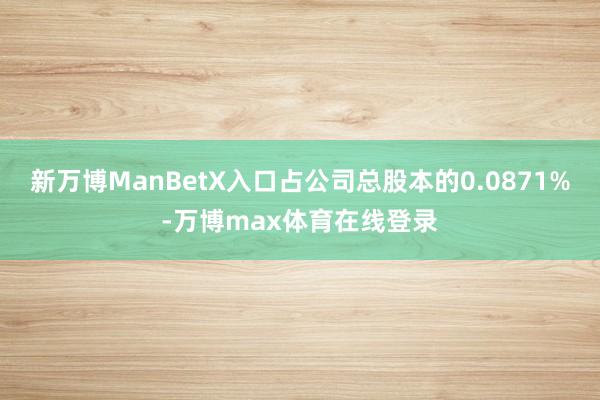 新万博ManBetX入口占公司总股本的0.0871%-万博max体育在线登录