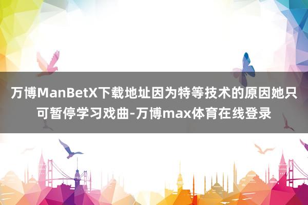 万博ManBetX下载地址因为特等技术的原因她只可暂停学习戏曲-万博max体育在线登录
