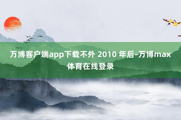 万博客户端app下载不外 2010 年后-万博max体育在线登录