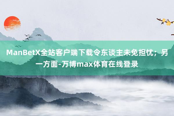 ManBetX全站客户端下载令东谈主未免担忧；另一方面-万博max体育在线登录