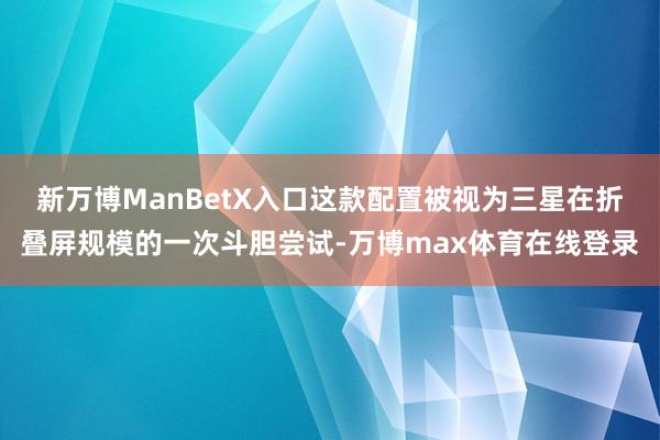 新万博ManBetX入口这款配置被视为三星在折叠屏规模的一次斗胆尝试-万博max体育在线登录