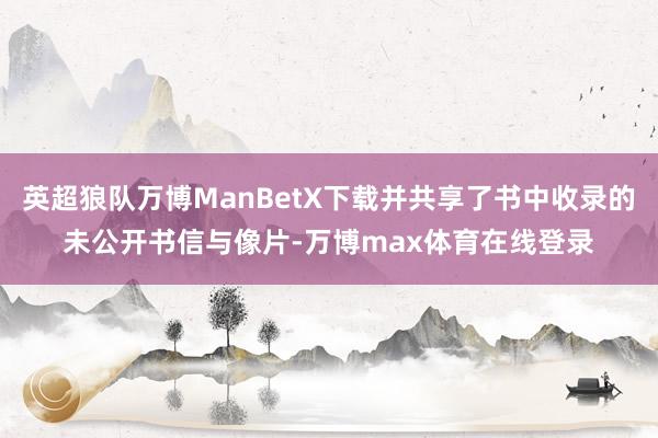 英超狼队万博ManBetX下载并共享了书中收录的未公开书信与像片-万博max体育在线登录