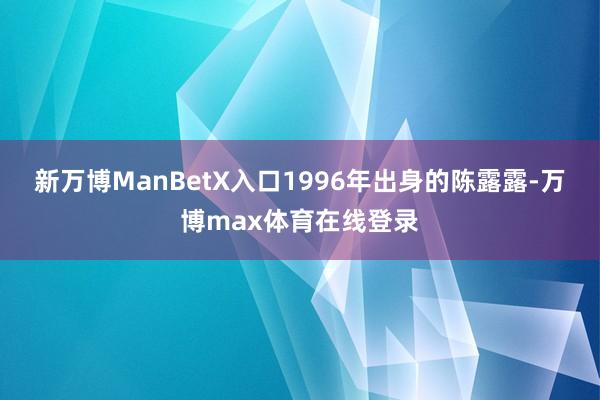 新万博ManBetX入口1996年出身的陈露露-万博max体育在线登录