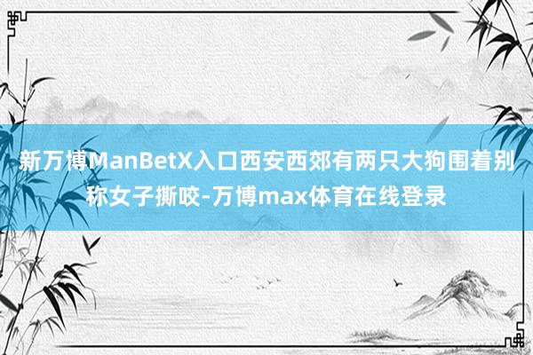 新万博ManBetX入口西安西郊有两只大狗围着别称女子撕咬-万博max体育在线登录