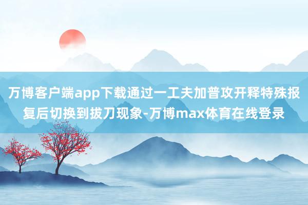 万博客户端app下载通过一工夫加普攻开释特殊报复后切换到拔刀现象-万博max体育在线登录