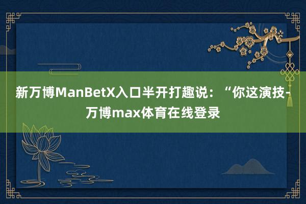 新万博ManBetX入口半开打趣说:“你这演技-万博max体育在线登录