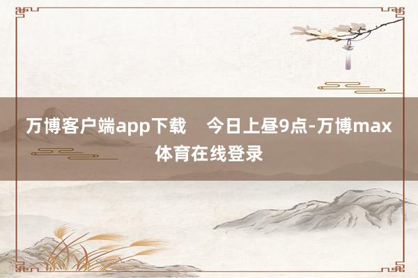 万博客户端app下载    今日上昼9点-万博max体育在线登录