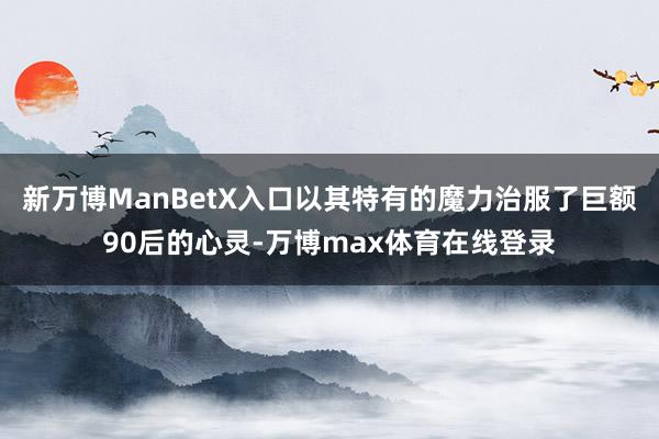 新万博ManBetX入口以其特有的魔力治服了巨额90后的心灵-万博max体育在线登录