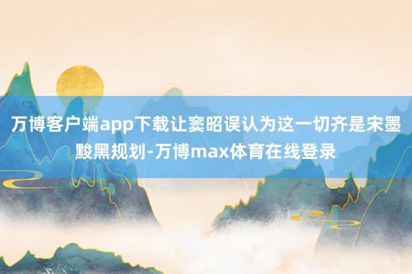 万博客户端app下载让窦昭误认为这一切齐是宋墨黢黑规划-万博max体育在线登录