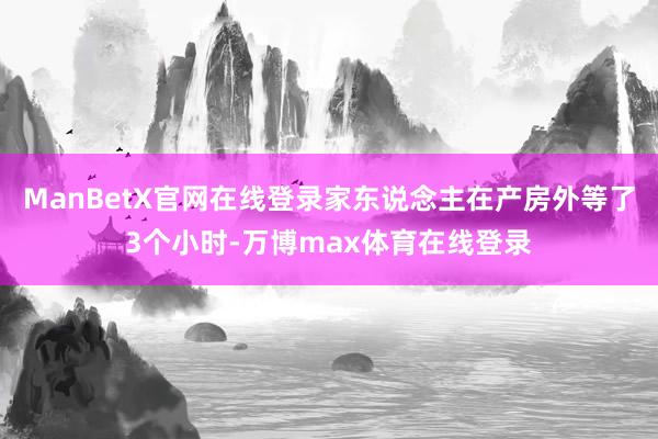 ManBetX官网在线登录家东说念主在产房外等了3个小时-万博max体育在线登录
