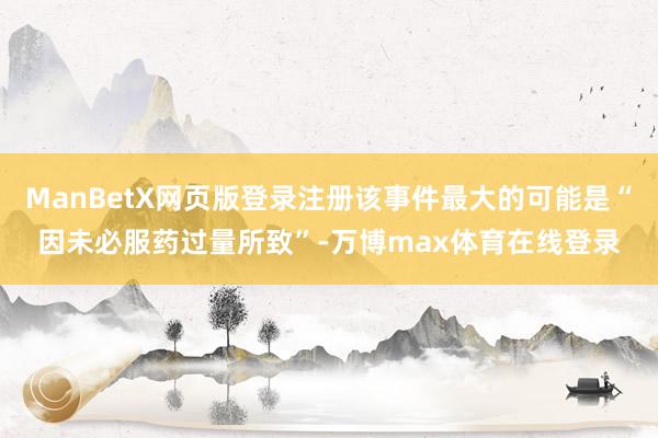 ManBetX网页版登录注册该事件最大的可能是“因未必服药过量所致”-万博max体育在线登录