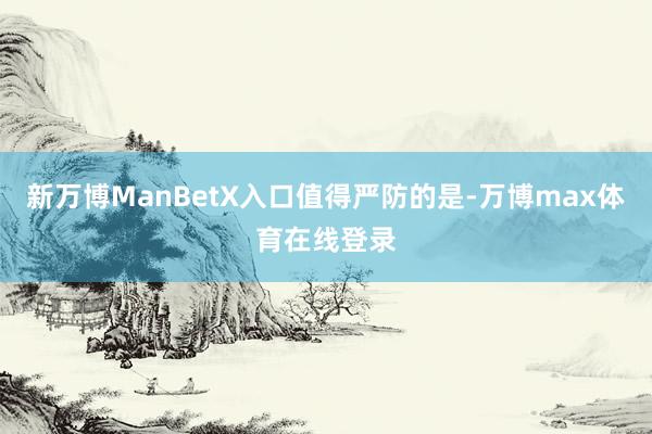 新万博ManBetX入口值得严防的是-万博max体育在线登录