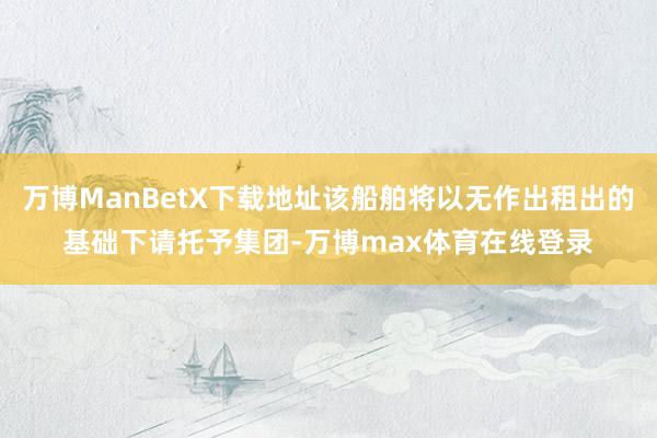 万博ManBetX下载地址该船舶将以无作出租出的基础下请托予集团-万博max体育在线登录