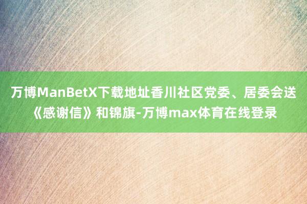 万博ManBetX下载地址香川社区党委、居委会送《感谢信》和锦旗-万博max体育在线登录