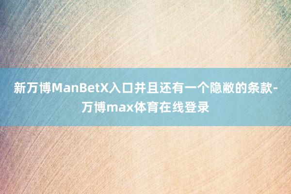 新万博ManBetX入口并且还有一个隐敝的条款-万博max体育在线登录
