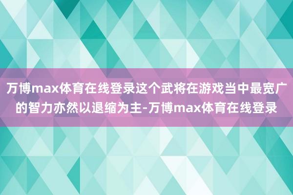 万博max体育在线登录这个武将在游戏当中最宽广的智力亦然以退缩为主-万博max体育在线登录