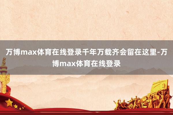 万博max体育在线登录千年万载齐会留在这里-万博max体育在线登录