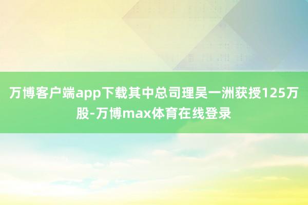 万博客户端app下载其中总司理吴一洲获授125万股-万博max体育在线登录