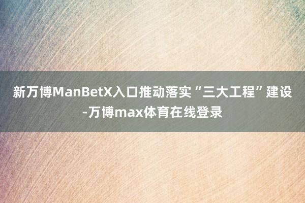 新万博ManBetX入口推动落实“三大工程”建设-万博max体育在线登录