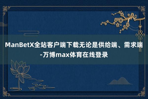 ManBetX全站客户端下载无论是供给端、需求端-万博max体育在线登录