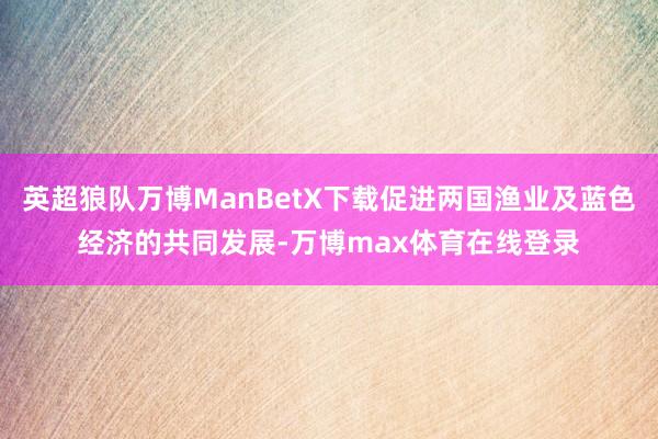 英超狼队万博ManBetX下载促进两国渔业及蓝色经济的共同发展-万博max体育在线登录