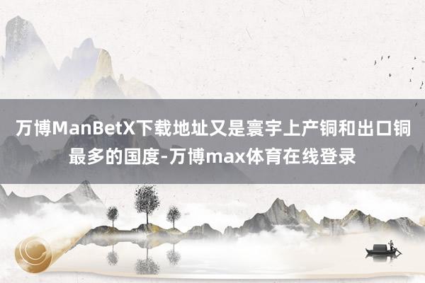 万博ManBetX下载地址又是寰宇上产铜和出口铜最多的国度-万博max体育在线登录