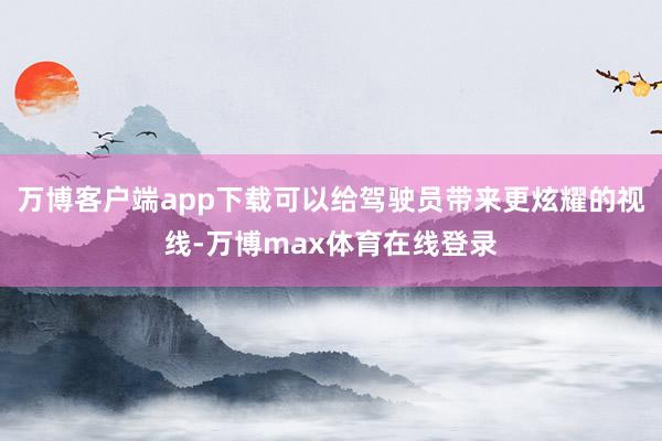 万博客户端app下载可以给驾驶员带来更炫耀的视线-万博max体育在线登录