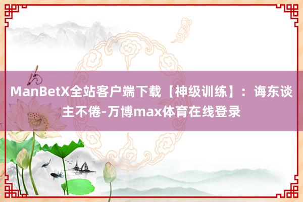 ManBetX全站客户端下载【神级训练】：诲东谈主不倦-万博max体育在线登录