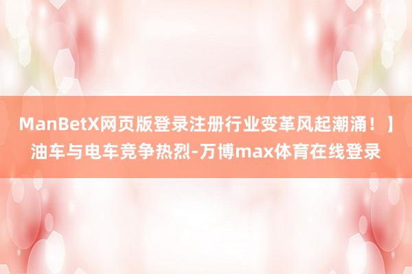 ManBetX网页版登录注册行业变革风起潮涌！】油车与电车竞争热烈-万博max体育在线登录