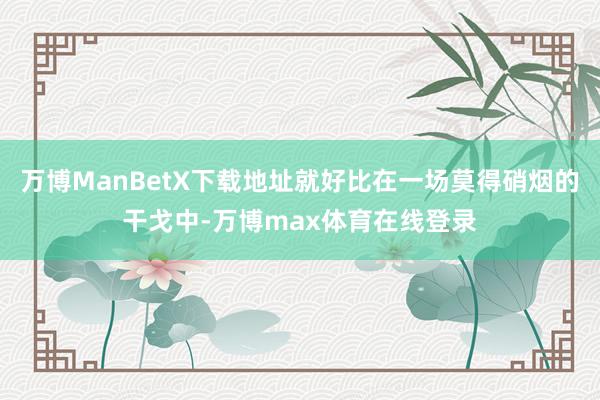 万博ManBetX下载地址就好比在一场莫得硝烟的干戈中-万博max体育在线登录