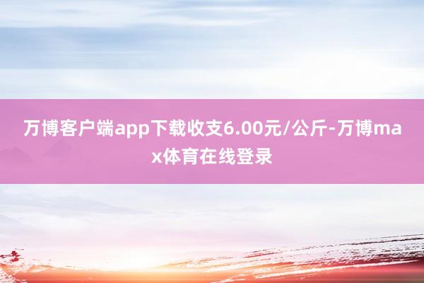 万博客户端app下载收支6.00元/公斤-万博max体育在线登录