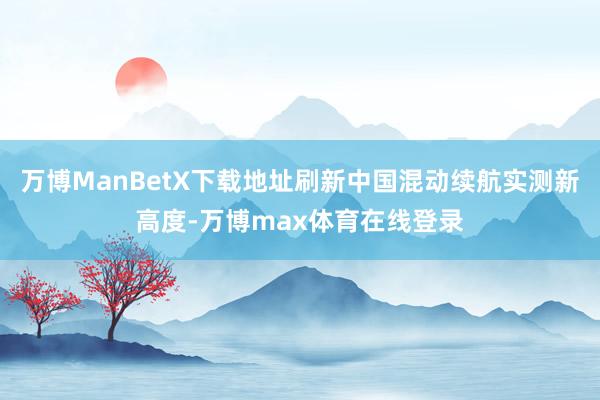 万博ManBetX下载地址刷新中国混动续航实测新高度-万博max体育在线登录