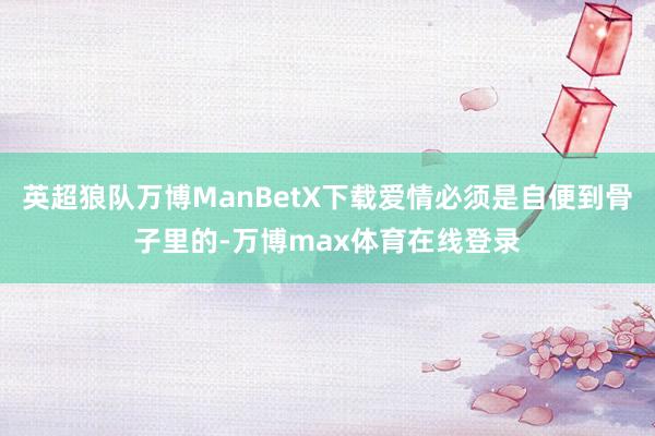 英超狼队万博ManBetX下载爱情必须是自便到骨子里的-万博max体育在线登录