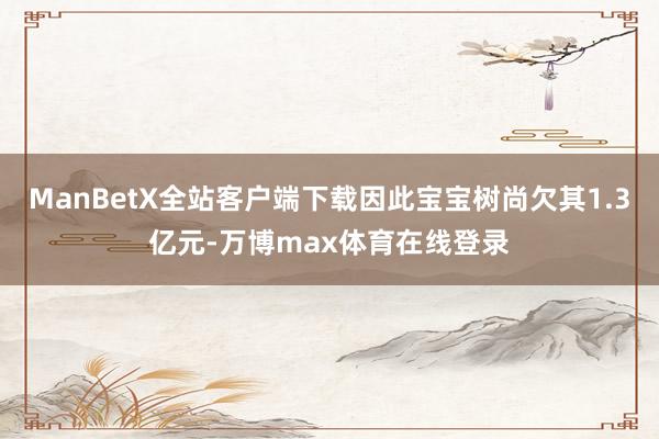 ManBetX全站客户端下载因此宝宝树尚欠其1.3亿元-万博max体育在线登录