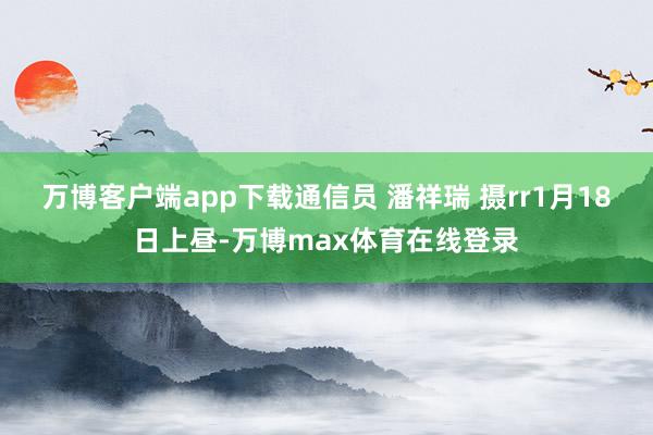 万博客户端app下载通信员 潘祥瑞 摄rr1月18日上昼-万博max体育在线登录