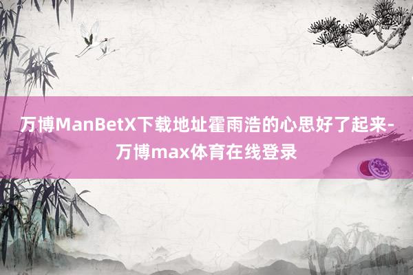 万博ManBetX下载地址霍雨浩的心思好了起来-万博max体育在线登录