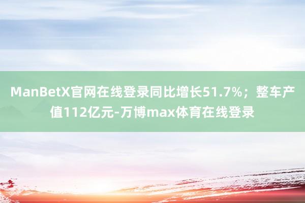 ManBetX官网在线登录同比增长51.7%；整车产值112亿元-万博max体育在线登录