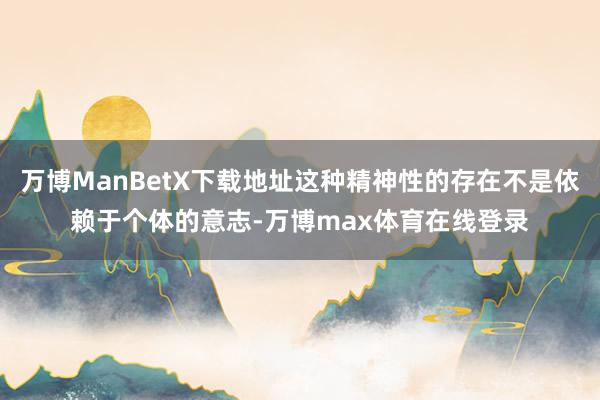 万博ManBetX下载地址这种精神性的存在不是依赖于个体的意志-万博max体育在线登录