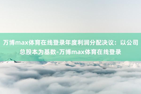 万博max体育在线登录年度利润分配决议:以公司总股本为基数-万博max体育在线登录