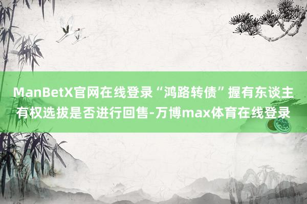 ManBetX官网在线登录“鸿路转债”握有东谈主有权选拔是否进行回售-万博max体育在线登录