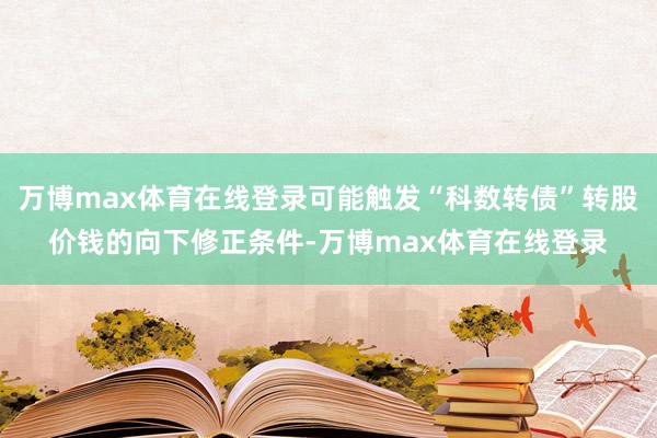 万博max体育在线登录可能触发“科数转债”转股价钱的向下修正条件-万博max体育在线登录