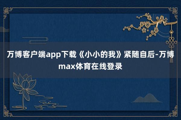 万博客户端app下载《小小的我》紧随自后-万博max体育在线登录
