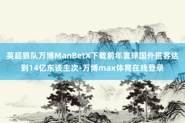 英超狼队万博ManBetX下载前年寰球国外搭客达到14亿东谈主次-万博max体育在线登录