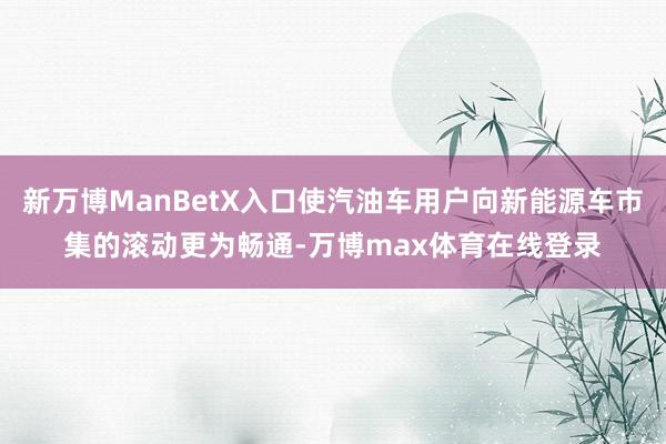 新万博ManBetX入口使汽油车用户向新能源车市集的滚动更为畅通-万博max体育在线登录