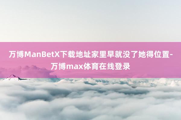 万博ManBetX下载地址家里早就没了她得位置-万博max体育在线登录