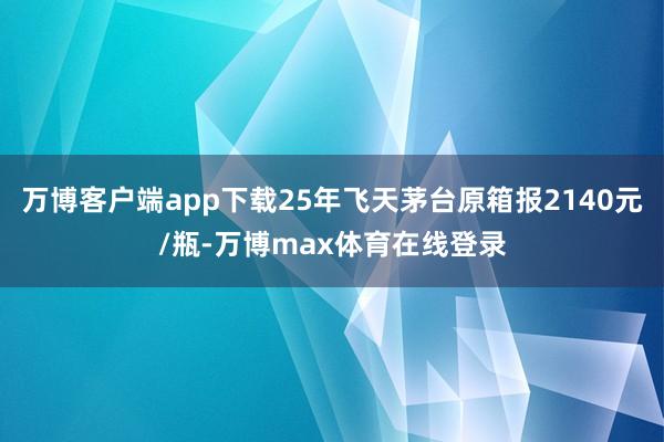 万博客户端app下载25年飞天茅台原箱报2140元/瓶-万博max体育在线登录